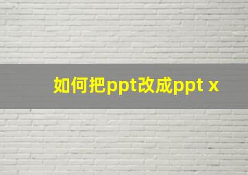 如何把ppt改成ppt x