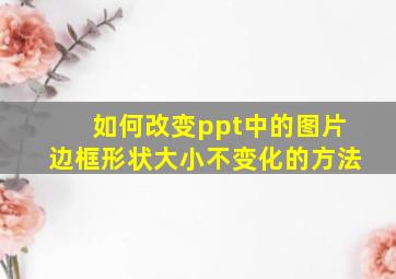 如何改变ppt中的图片边框形状大小不变化的方法