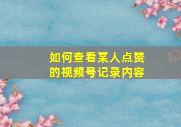 如何查看某人点赞的视频号记录内容