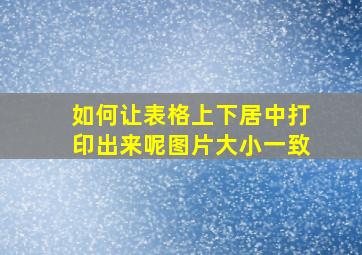 如何让表格上下居中打印出来呢图片大小一致