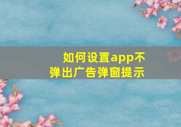 如何设置app不弹出广告弹窗提示