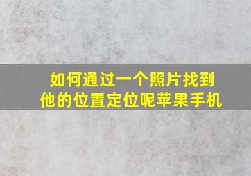 如何通过一个照片找到他的位置定位呢苹果手机