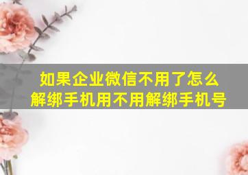 如果企业微信不用了怎么解绑手机用不用解绑手机号