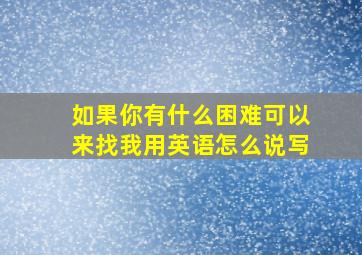 如果你有什么困难可以来找我用英语怎么说写