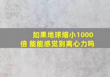 如果地球缩小1000倍 能能感觉到离心力吗