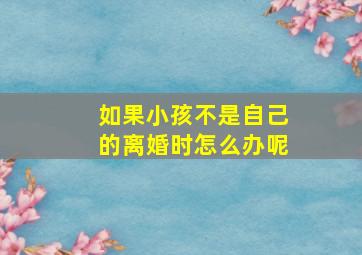 如果小孩不是自己的离婚时怎么办呢