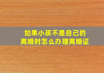 如果小孩不是自己的离婚时怎么办理离婚证