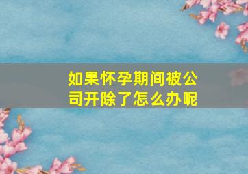 如果怀孕期间被公司开除了怎么办呢