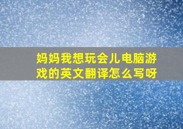 妈妈我想玩会儿电脑游戏的英文翻译怎么写呀