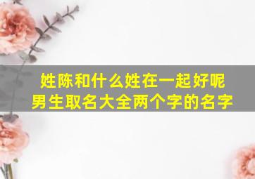 姓陈和什么姓在一起好呢男生取名大全两个字的名字