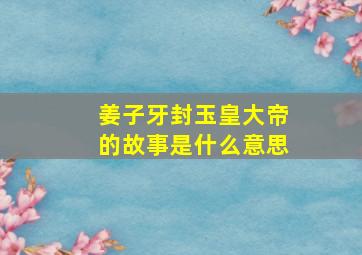 姜子牙封玉皇大帝的故事是什么意思