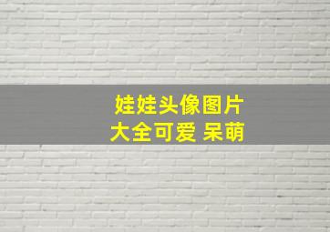 娃娃头像图片大全可爱 呆萌