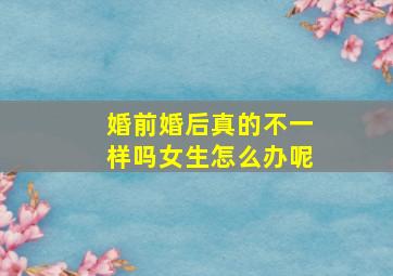 婚前婚后真的不一样吗女生怎么办呢