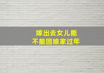 嫁出去女儿能不能回娘家过年