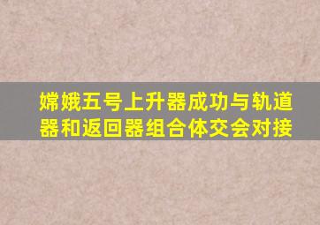 嫦娥五号上升器成功与轨道器和返回器组合体交会对接