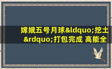 嫦娥五号月球“挖土”打包完成 高能全程曝光激动人心