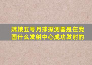 嫦娥五号月球探测器是在我国什么发射中心成功发射的