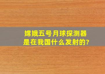 嫦娥五号月球探测器是在我国什么发射的?