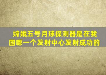 嫦娥五号月球探测器是在我国哪一个发射中心发射成功的