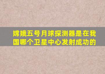 嫦娥五号月球探测器是在我国哪个卫星中心发射成功的