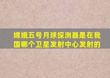 嫦娥五号月球探测器是在我国哪个卫星发射中心发射的