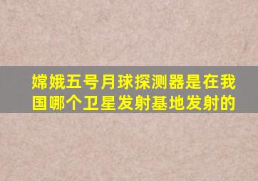 嫦娥五号月球探测器是在我国哪个卫星发射基地发射的