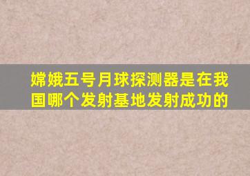 嫦娥五号月球探测器是在我国哪个发射基地发射成功的