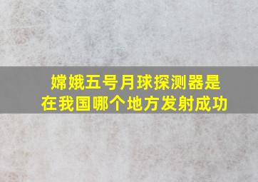 嫦娥五号月球探测器是在我国哪个地方发射成功