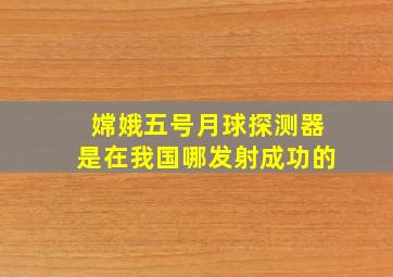 嫦娥五号月球探测器是在我国哪发射成功的