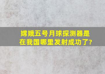 嫦娥五号月球探测器是在我国哪里发射成功了?