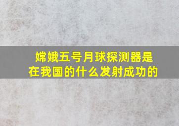 嫦娥五号月球探测器是在我国的什么发射成功的