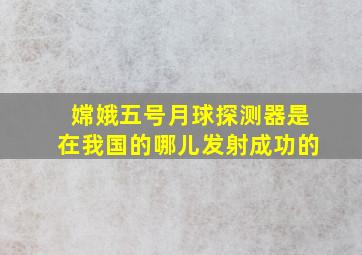 嫦娥五号月球探测器是在我国的哪儿发射成功的