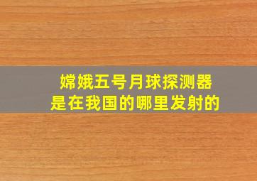 嫦娥五号月球探测器是在我国的哪里发射的