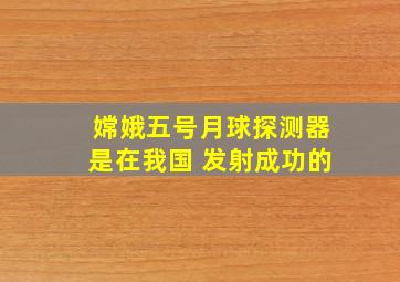 嫦娥五号月球探测器是在我国 发射成功的