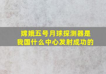 嫦娥五号月球探测器是我国什么中心发射成功的