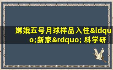 嫦娥五号月球样品入住“新家” 科学研究正式启幕