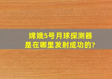 嫦娥5号月球探测器是在哪里发射成功的?