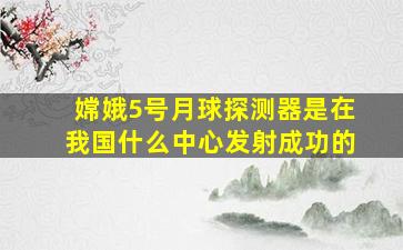 嫦娥5号月球探测器是在我国什么中心发射成功的