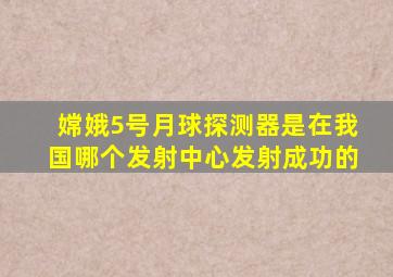 嫦娥5号月球探测器是在我国哪个发射中心发射成功的