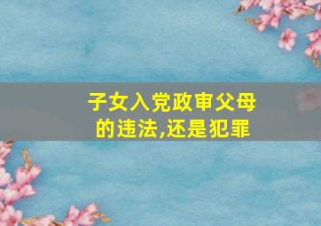 子女入党政审父母的违法,还是犯罪