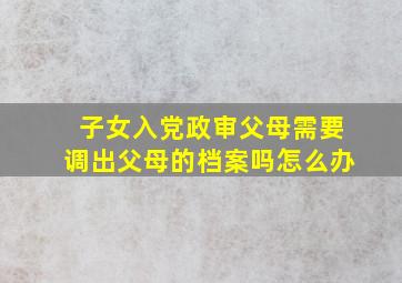 子女入党政审父母需要调出父母的档案吗怎么办