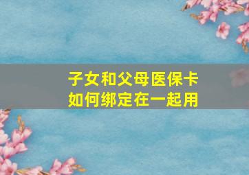 子女和父母医保卡如何绑定在一起用