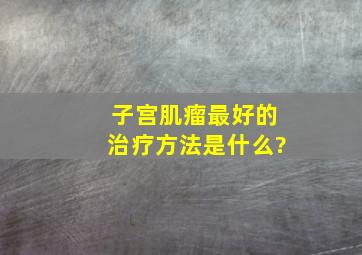 子宫肌瘤最好的治疗方法是什么?