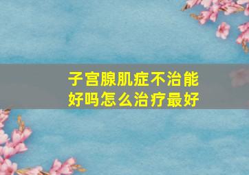 子宫腺肌症不治能好吗怎么治疗最好