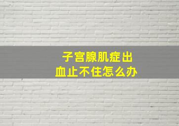 子宫腺肌症出血止不住怎么办