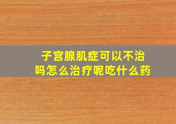 子宫腺肌症可以不治吗怎么治疗呢吃什么药