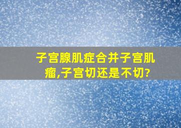 子宫腺肌症合并子宫肌瘤,子宫切还是不切?