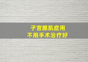 子宫腺肌症用不用手术治疗好