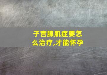 子宫腺肌症要怎么治疗,才能怀孕