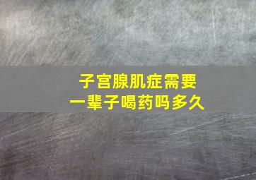 子宫腺肌症需要一辈子喝药吗多久